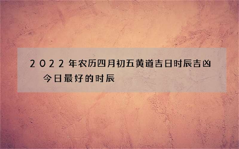 2022年农历四月初五黄道吉日时辰吉凶 今日最好的时辰